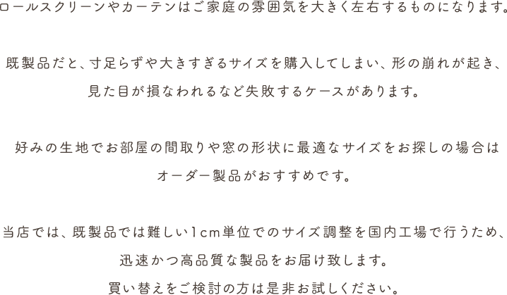 ロールスクリーンやカーテンはご家庭の雰囲気を大きく左右するものになります。既製品だと、寸足らずや大きすぎるサイズを購入してしまい、形の崩れが起き、見た目が損なわれるなど失敗するケースがあります。好みの生地でお部屋の間取りや窓の形状に最適なサイズをお探しの場合はオーダー製品がおすすめです。当店では、既製品では難しい１cm単位でのサイズ調整を国内工場で行うため、迅速かつ高品質な製品をお届け致します。買い替えをご検討の方は是非お試しください。
